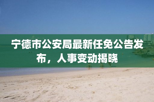 寧德市公安局最新任免公告發(fā)布，人事變動揭曉
