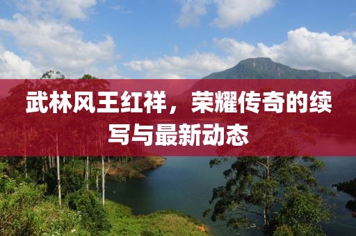 武林風(fēng)王紅祥，榮耀傳奇的續(xù)寫(xiě)與最新動(dòng)態(tài)