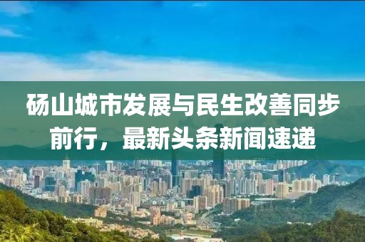 碭山城市發(fā)展與民生改善同步前行，最新頭條新聞速遞
