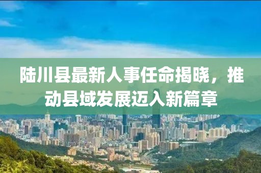陸川縣最新人事任命揭曉，推動(dòng)縣域發(fā)展邁入新篇章