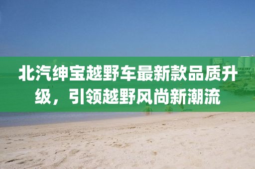北汽紳寶越野車最新款品質(zhì)升級(jí)，引領(lǐng)越野風(fēng)尚新潮流