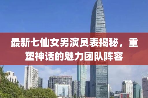 最新七仙女男演員表揭秘，重塑神話的魅力團隊陣容