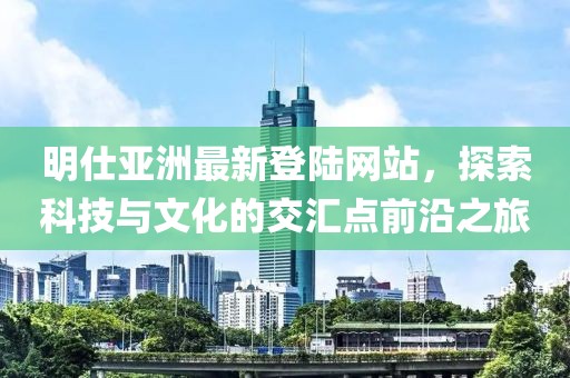 明仕亞洲最新登陸網(wǎng)站，探索科技與文化的交匯點前沿之旅
