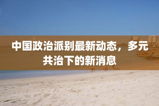 中國政治派別最新動(dòng)態(tài)，多元共治下的新消息