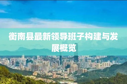 衡南縣最新領(lǐng)導(dǎo)班子構(gòu)建與發(fā)展概覽