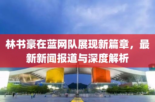 林書豪在藍(lán)網(wǎng)隊(duì)展現(xiàn)新篇章，最新新聞報(bào)道與深度解析