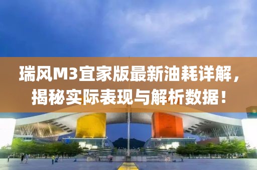 瑞風(fēng)M3宜家版最新油耗詳解，揭秘實(shí)際表現(xiàn)與解析數(shù)據(jù)！