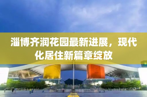 淄博齊潤花園最新進展，現(xiàn)代化居住新篇章綻放