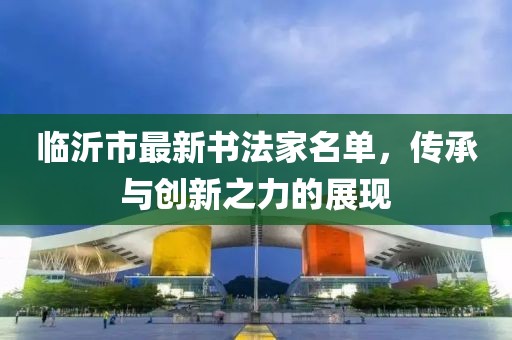 臨沂市最新書法家名單，傳承與創(chuàng)新之力的展現(xiàn)