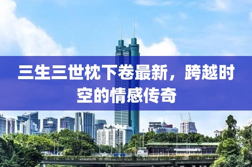 三生三世枕下卷最新，跨越時(shí)空的情感傳奇