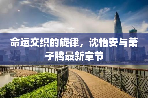 命運(yùn)交織的旋律，沈怡安與蕭子騰最新章節(jié)