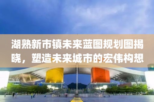 湖熟新市鎮(zhèn)未來藍(lán)圖規(guī)劃圖揭曉，塑造未來城市的宏偉構(gòu)想