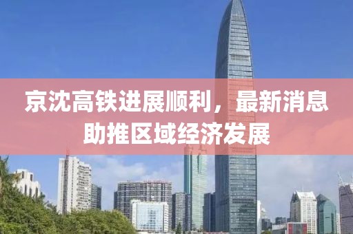 京沈高鐵進展順利，最新消息助推區(qū)域經(jīng)濟發(fā)展
