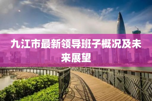 九江市最新領(lǐng)導(dǎo)班子概況及未來展望