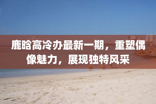 鹿晗高冷辦最新一期，重塑偶像魅力，展現(xiàn)獨特風(fēng)采