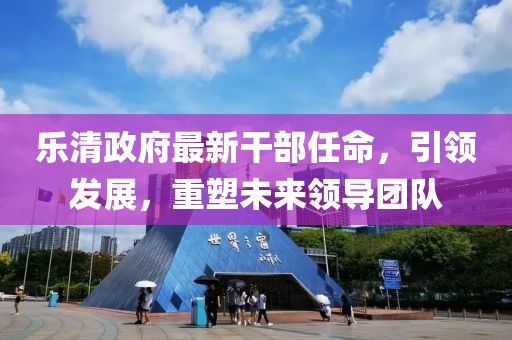 樂清政府最新干部任命，引領(lǐng)發(fā)展，重塑未來領(lǐng)導(dǎo)團(tuán)隊(duì)