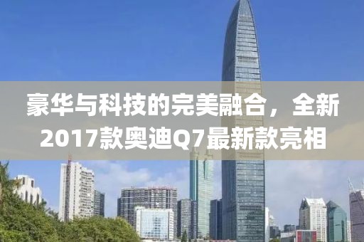 豪華與科技的完美融合，全新2017款?yuàn)W迪Q7最新款亮相