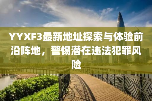 YYXF3最新地址探索與體驗(yàn)前沿陣地，警惕潛在違法犯罪風(fēng)險(xiǎn)