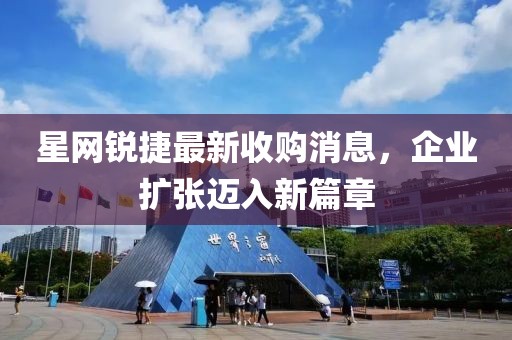 星網(wǎng)銳捷最新收購消息，企業(yè)擴張邁入新篇章