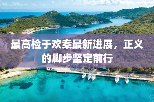最高檢于歡案最新進(jìn)展，正義的腳步堅(jiān)定前行