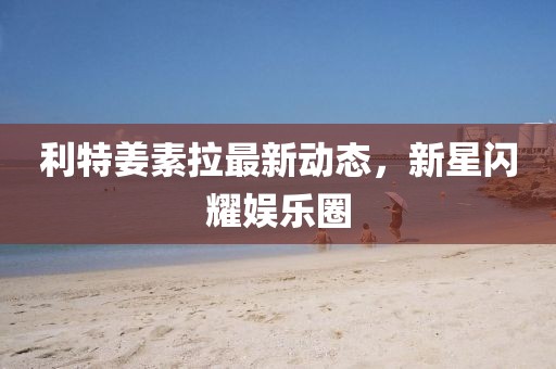 利特姜素拉最新動態(tài)，新星閃耀娛樂圈