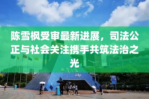 陳雪楓受審最新進(jìn)展，司法公正與社會關(guān)注攜手共筑法治之光