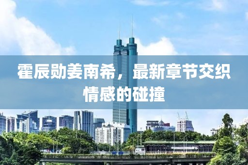霍辰勛姜南希，最新章節(jié)交織情感的碰撞