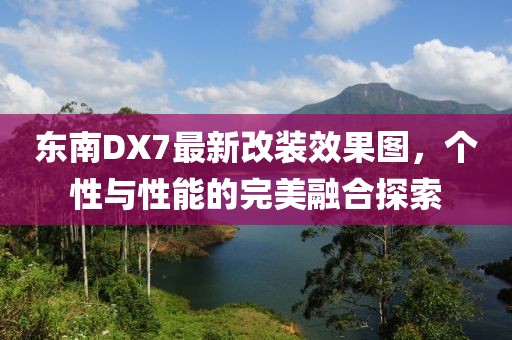 東南DX7最新改裝效果圖，個(gè)性與性能的完美融合探索