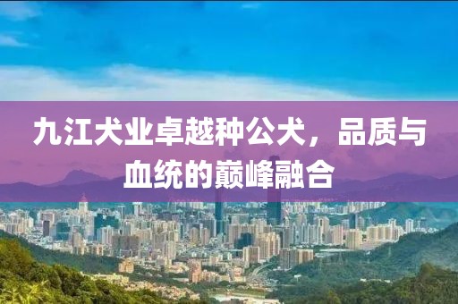 九江犬業(yè)卓越種公犬，品質(zhì)與血統(tǒng)的巔峰融合
