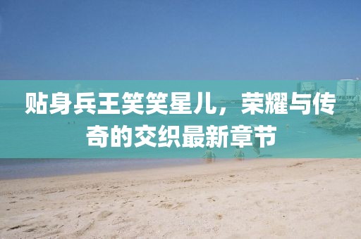 貼身兵王笑笑星兒，榮耀與傳奇的交織最新章節(jié)