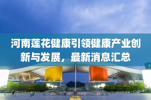 河南蓮花健康引領(lǐng)健康產(chǎn)業(yè)創(chuàng)新與發(fā)展，最新消息匯總