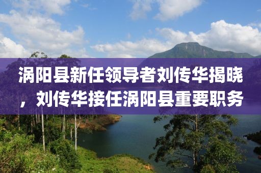 渦陽縣新任領(lǐng)導(dǎo)者劉傳華揭曉，劉傳華接任渦陽縣重要職務(wù)