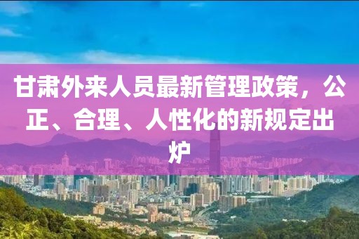 甘肅外來人員最新管理政策，公正、合理、人性化的新規(guī)定出爐