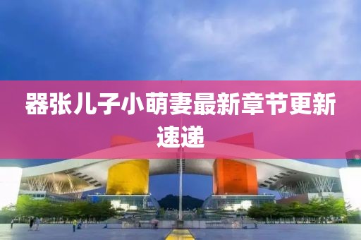器張兒子小萌妻最新章節(jié)更新速遞