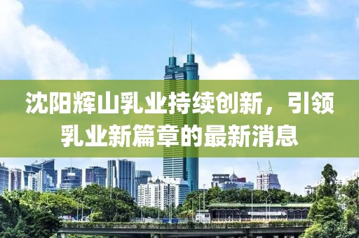 沈陽輝山乳業(yè)持續(xù)創(chuàng)新，引領乳業(yè)新篇章的最新消息