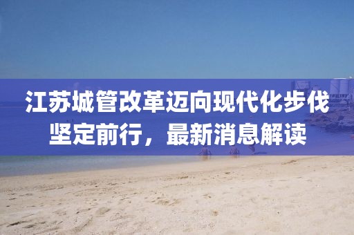 江蘇城管改革邁向現(xiàn)代化步伐堅(jiān)定前行，最新消息解讀