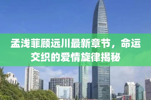 孟淺菲顧遠川最新章節(jié)，命運交織的愛情旋律揭秘