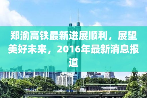 鄭渝高鐵最新進(jìn)展順利，展望美好未來(lái)，2016年最新消息報(bào)道