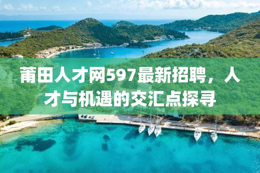 莆田人才網(wǎng)597最新招聘，人才與機(jī)遇的交匯點(diǎn)探尋