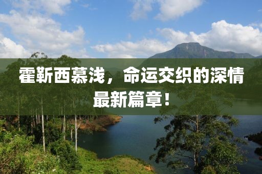 霍靳西慕淺，命運(yùn)交織的深情最新篇章！
