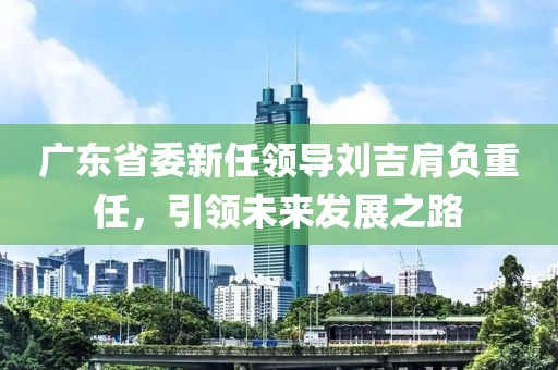 廣東省委新任領(lǐng)導(dǎo)劉吉肩負(fù)重任，引領(lǐng)未來發(fā)展之路