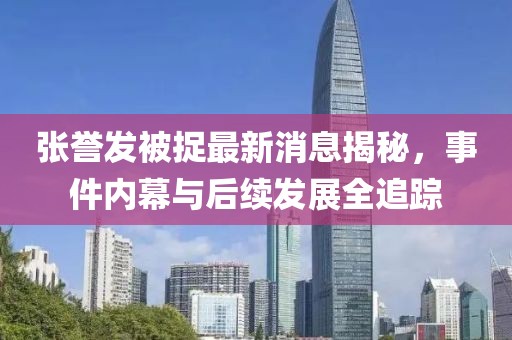張譽(yù)發(fā)被捉最新消息揭秘，事件內(nèi)幕與后續(xù)發(fā)展全追蹤