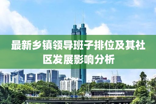 最新鄉(xiāng)鎮(zhèn)領(lǐng)導(dǎo)班子排位及其社區(qū)發(fā)展影響分析