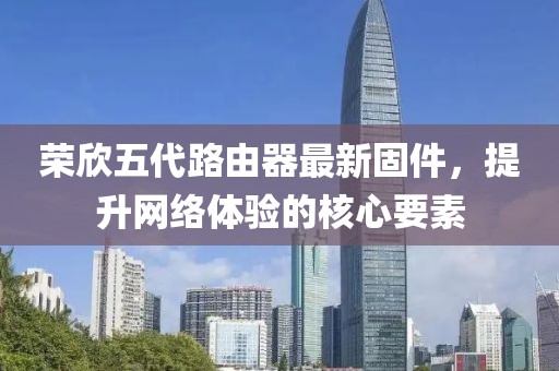 榮欣五代路由器最新固件，提升網(wǎng)絡(luò)體驗(yàn)的核心要素