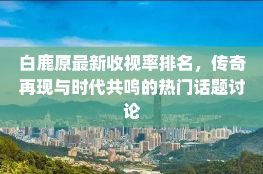 白鹿原最新收視率排名，傳奇再現(xiàn)與時代共鳴的熱門話題討論
