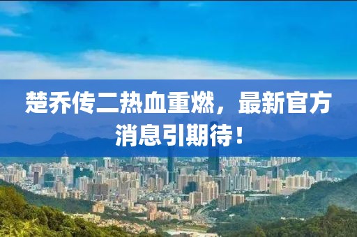 楚喬傳二熱血重燃，最新官方消息引期待！