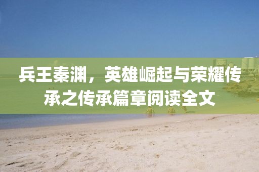 兵王秦淵，英雄崛起與榮耀傳承之傳承篇章閱讀全文