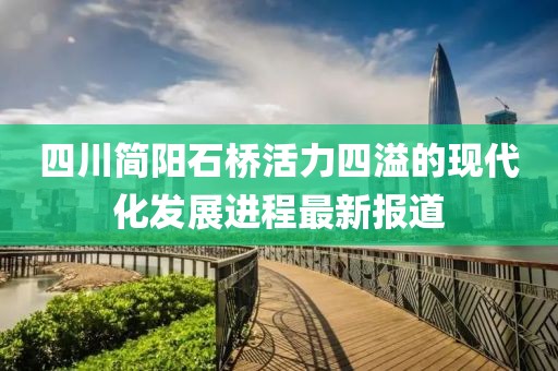 四川簡陽石橋活力四溢的現(xiàn)代化發(fā)展進(jìn)程最新報道