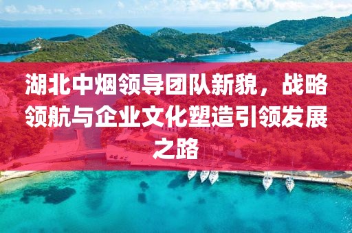 湖北中煙領(lǐng)導(dǎo)團(tuán)隊(duì)新貌，戰(zhàn)略領(lǐng)航與企業(yè)文化塑造引領(lǐng)發(fā)展之路