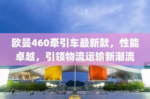歐曼460牽引車最新款，性能卓越，引領(lǐng)物流運(yùn)輸新潮流